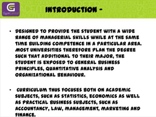Introduction -Designed to provide the student with a wide range of managerial skills while at the same time building competence in a particular area. Most universities therefore plan the degree such that additional to their major, the student is exposed to general business principles, quantitative analysis and organizational behaviour.Curriculum thus focuses both on academic subjects, such as statistics, economics as well as practical business subjects, such as accountancy, law, management, marketing and finance.
