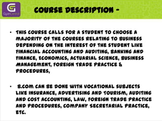 Course Description -This course calls for a student to choose a majority of the courses relating to business depending on the interest of the student like Financial Accounting and Auditing, Banking and Finance, Economics, Actuarial science, Business Management, Foreign Trade Practice & Procedures, B.Com can be done with vocational subjects like Insurance, Advertising and Tourism, Auditing and Cost Accounting, Law, Foreign trade practice and procedures, Company Secretarial Practice, etc.