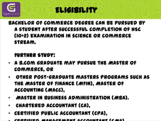 Eligibility Bachelor of Commerce degree can be pursued by a student after successful completion of HSC (10+2) examination in science or commerce stream.Further Study:  A B.Com graduate may pursue the Master of Commerce, orother post-graduate masters programs such as the Master of Finance (MFin), Master of Accounting (MAcc),Master in Business Administration (MBA).Chartered Accountant (CA), Certified Public Accountant (CPA), Certified Management Accountant (CMA), Certified General Accountant (CGA), or Financial qualifications such as Chartered Financial Analyst (CFA).