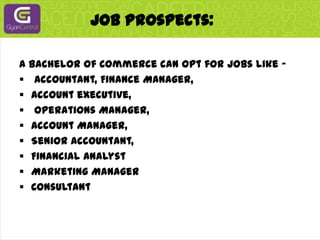 Job Prospects:A Bachelor of Commerce can opt for jobs like –Accountant, Finance Manager, 