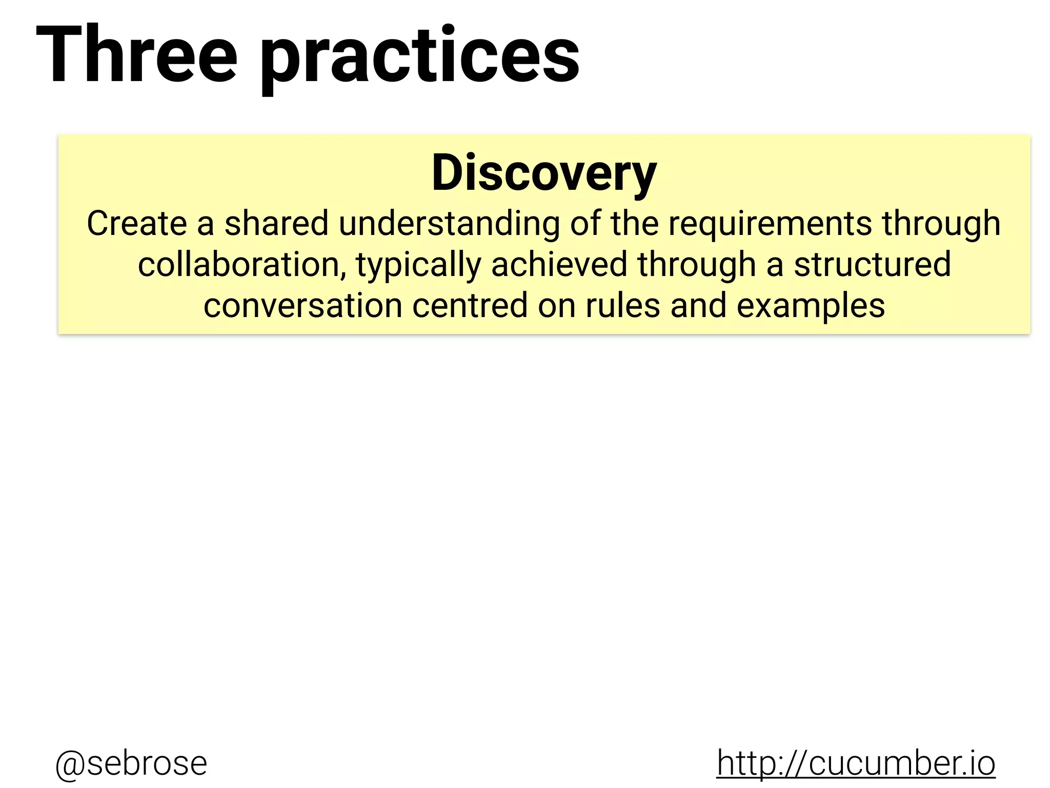 @sebrose http://cucumber.io
Discovery
Create a shared understanding of the requirements through
collaboration, typically achieved through a structured
conversation centred on rules and examples
Three practices
 