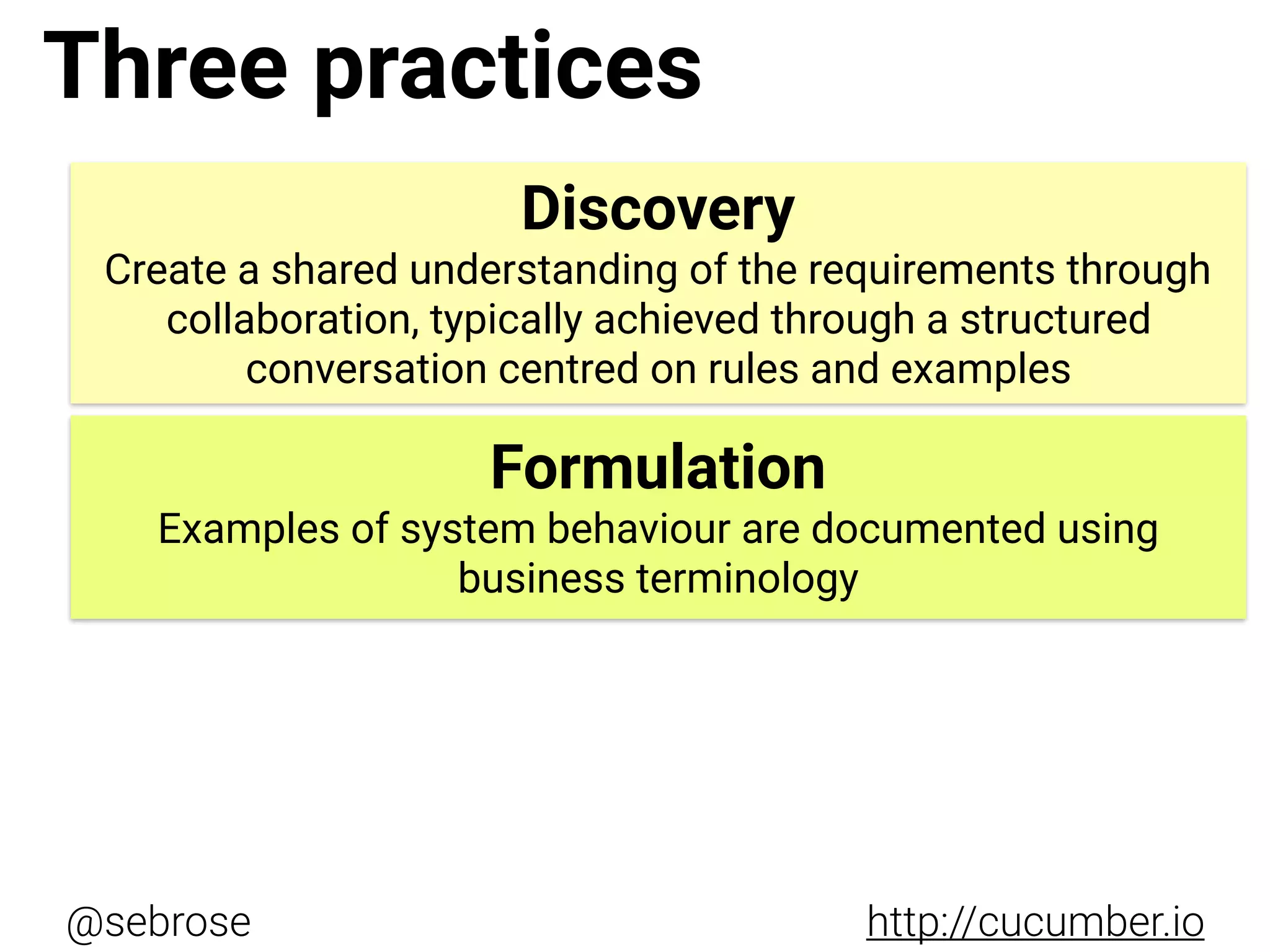 @sebrose http://cucumber.io
Discovery
Create a shared understanding of the requirements through
collaboration, typically achieved through a structured
conversation centred on rules and examples
Formulation
Examples of system behaviour are documented using
business terminology
Three practices
 