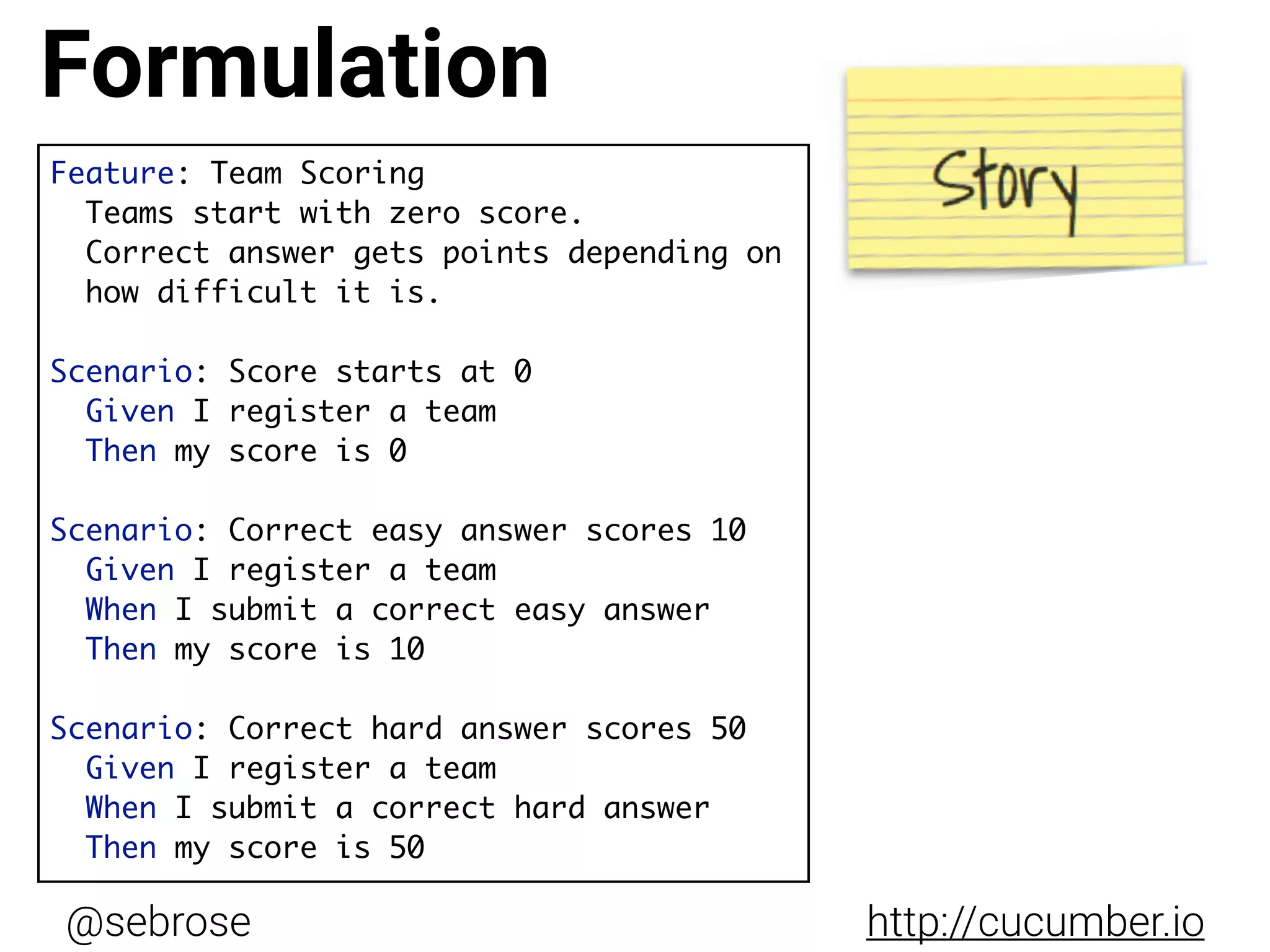@sebrose http://cucumber.io
Feature: Team Scoring
Teams start with zero score.
Correct answer gets points depending on  
how difficult it is.
Scenario: Score starts at 0
Given I register a team
Then my score is 0
Scenario: Correct easy answer scores 10
Given I register a team
When I submit a correct easy answer
Then my score is 10
Scenario: Correct hard answer scores 50
Given I register a team
When I submit a correct hard answer
Then my score is 50
Formulation
 