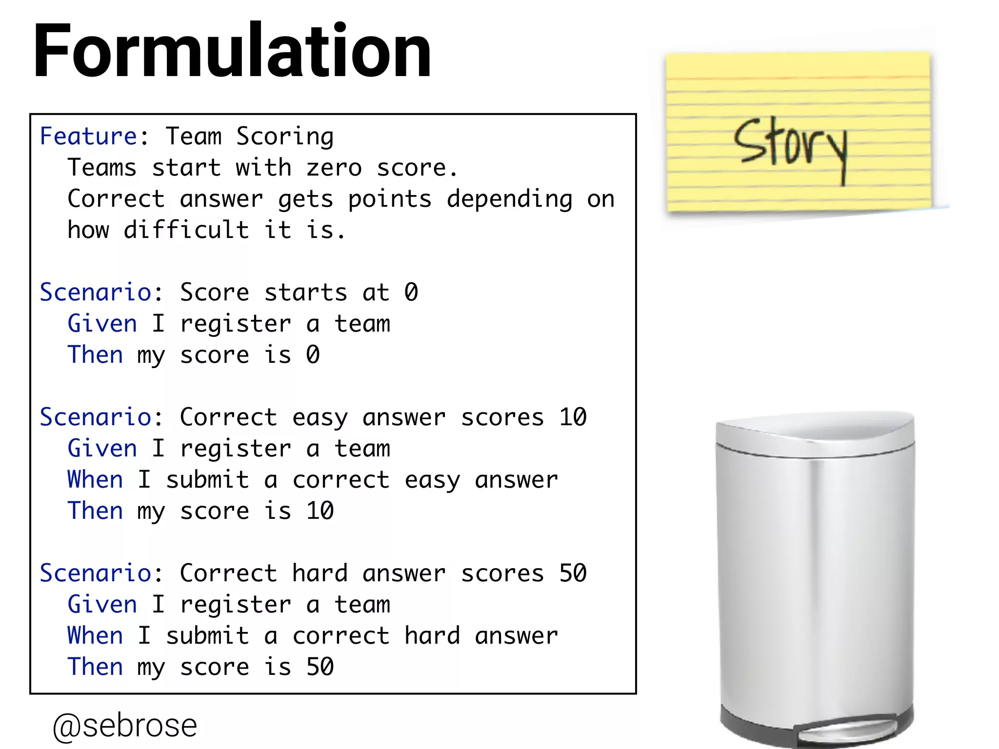 @sebrose http://cucumber.io
Feature: Team Scoring
Teams start with zero score.
Correct answer gets points depending on  
how difficult it is.
Scenario: Score starts at 0
Given I register a team
Then my score is 0
Scenario: Correct easy answer scores 10
Given I register a team
When I submit a correct easy answer
Then my score is 10
Scenario: Correct hard answer scores 50
Given I register a team
When I submit a correct hard answer
Then my score is 50
Formulation
 