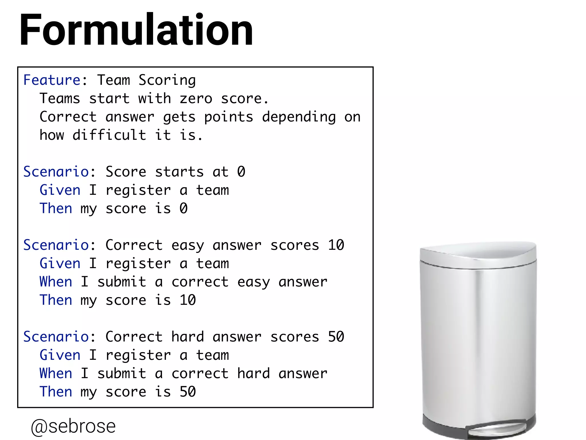 @sebrose http://cucumber.io
Feature: Team Scoring
Teams start with zero score.
Correct answer gets points depending on  
how difficult it is.
Scenario: Score starts at 0
Given I register a team
Then my score is 0
Scenario: Correct easy answer scores 10
Given I register a team
When I submit a correct easy answer
Then my score is 10
Scenario: Correct hard answer scores 50
Given I register a team
When I submit a correct hard answer
Then my score is 50
Formulation
 