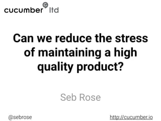 @sebrose http://cucumber.io
Seb Rose
Can we reduce the stress
of maintaining a high
quality product?
 