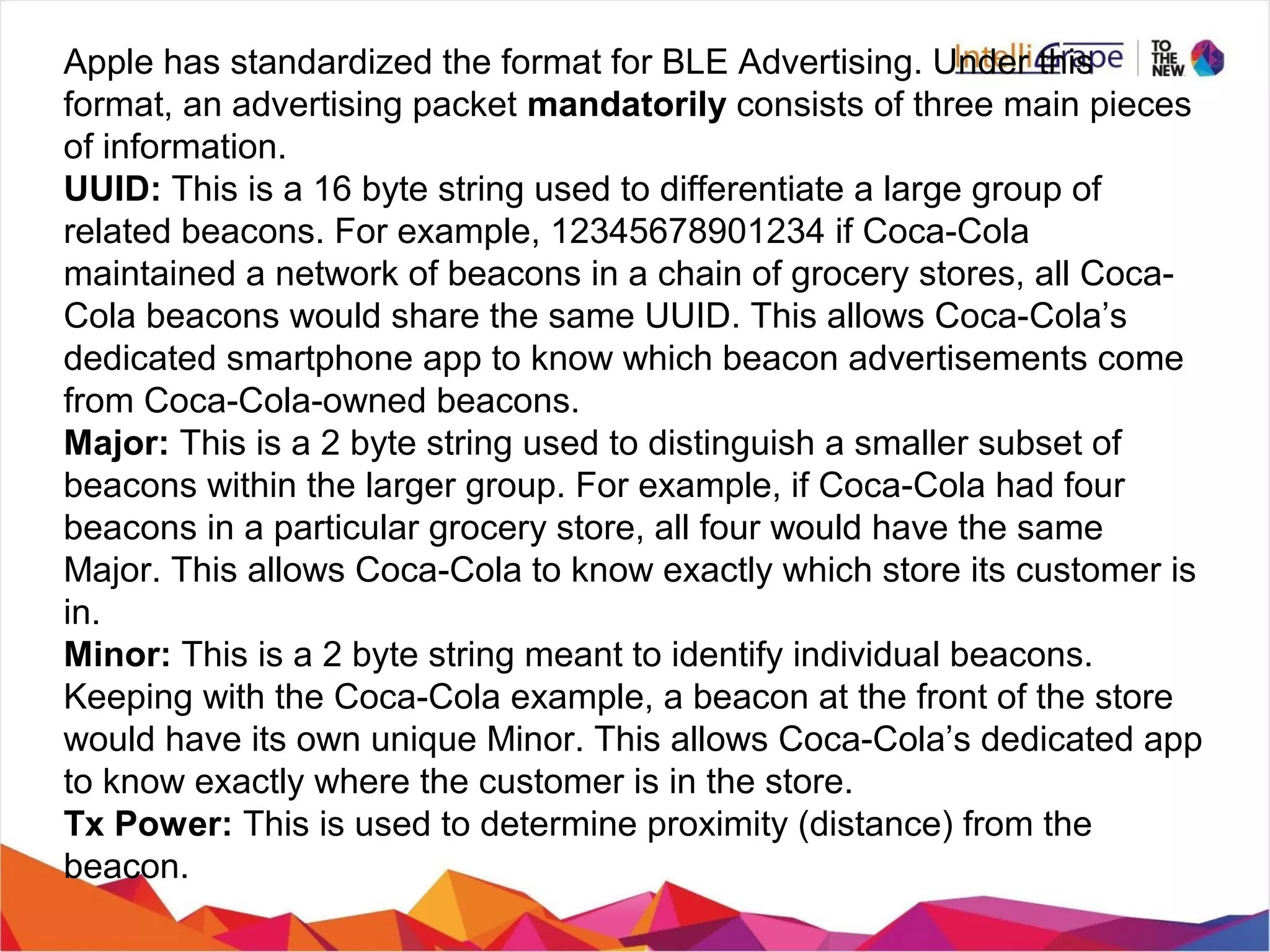 Apple has standardized the format for BLE Advertising. Under this
format, an advertising packet mandatorily consists of three main pieces
of information.
UUID: This is a 16 byte string used to differentiate a large group of
related beacons. For example, 12345678901234 if Coca-Cola
maintained a network of beacons in a chain of grocery stores, all Coca-
Cola beacons would share the same UUID. This allows Coca-Cola’s
dedicated smartphone app to know which beacon advertisements come
from Coca-Cola-owned beacons.
Major: This is a 2 byte string used to distinguish a smaller subset of
beacons within the larger group. For example, if Coca-Cola had four
beacons in a particular grocery store, all four would have the same
Major. This allows Coca-Cola to know exactly which store its customer is
in.
Minor: This is a 2 byte string meant to identify individual beacons.
Keeping with the Coca-Cola example, a beacon at the front of the store
would have its own unique Minor. This allows Coca-Cola’s dedicated app
to know exactly where the customer is in the store.
Tx Power: This is used to determine proximity (distance) from the
beacon.
 
