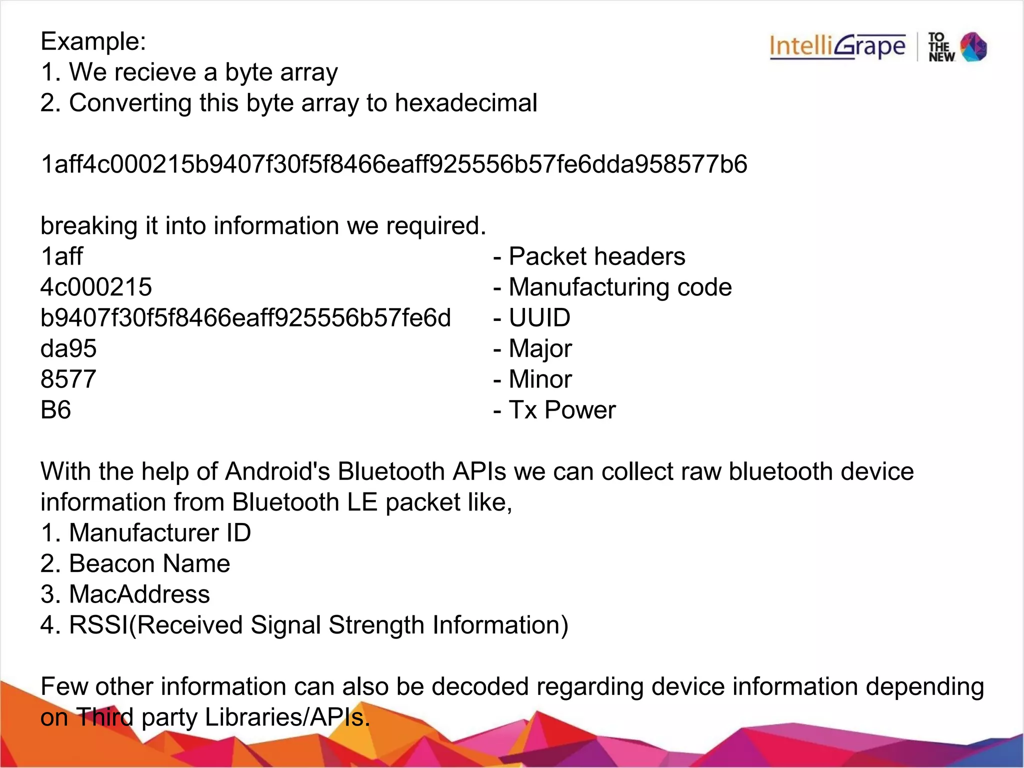 Example:
1. We recieve a byte array
2. Converting this byte array to hexadecimal
1aff4c000215b9407f30f5f8466eaff925556b57fe6dda958577b6
breaking it into information we required.
1aff - Packet headers
4c000215 - Manufacturing code
b9407f30f5f8466eaff925556b57fe6d - UUID
da95 - Major
8577 - Minor
B6 - Tx Power
With the help of Android's Bluetooth APIs we can collect raw bluetooth device
information from Bluetooth LE packet like,
1. Manufacturer ID
2. Beacon Name
3. MacAddress
4. RSSI(Received Signal Strength Information)
Few other information can also be decoded regarding device information depending
on Third party Libraries/APIs.
 