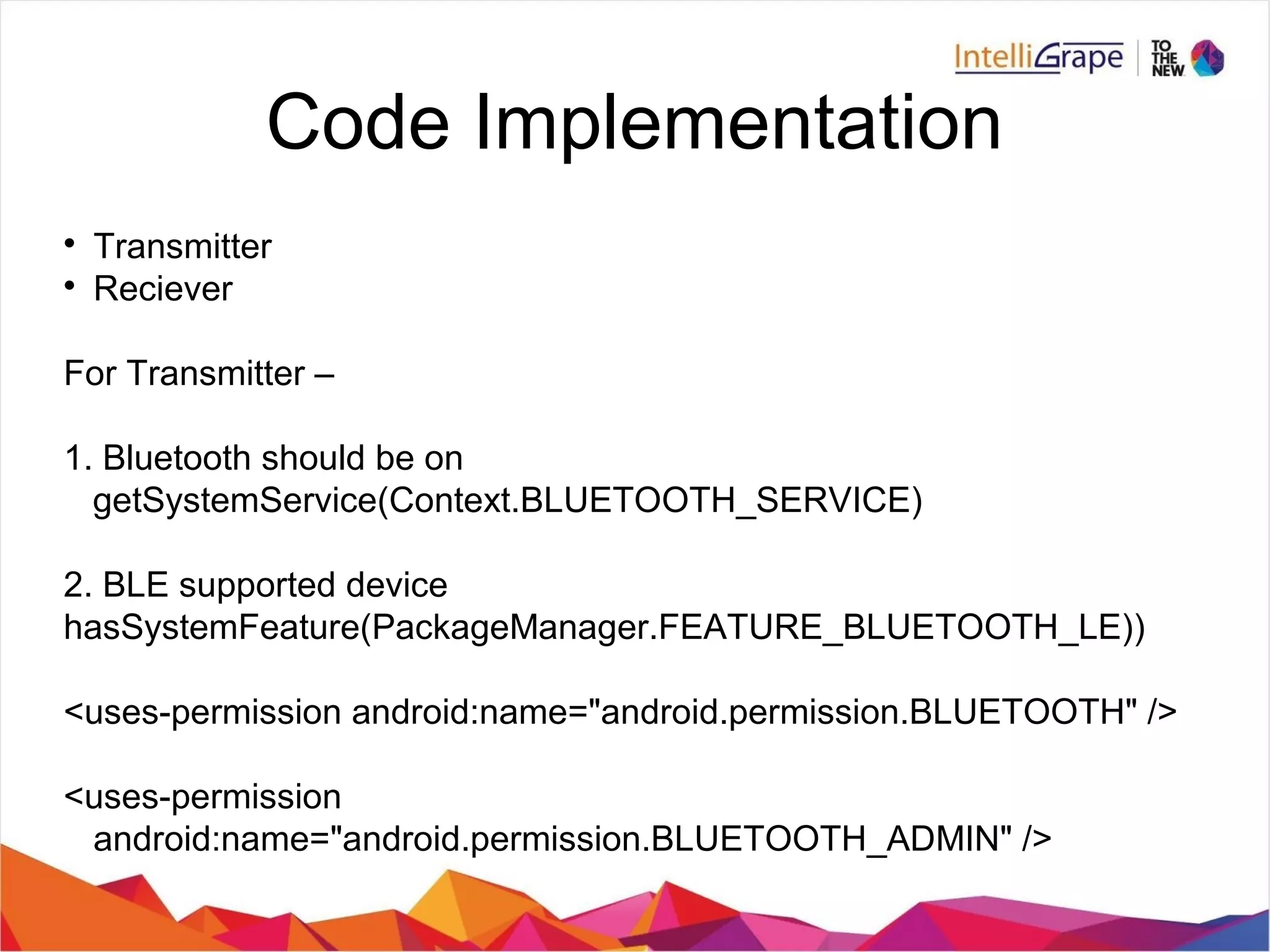 Code Implementation

Transmitter

Reciever
For Transmitter –
1. Bluetooth should be on
getSystemService(Context.BLUETOOTH_SERVICE)
2. BLE supported device
hasSystemFeature(PackageManager.FEATURE_BLUETOOTH_LE))
<uses-permission android:name="android.permission.BLUETOOTH" />
<uses-permission
android:name="android.permission.BLUETOOTH_ADMIN" />
 