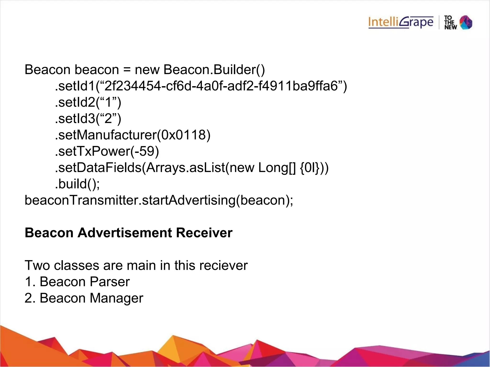 Beacon beacon = new Beacon.Builder()
.setId1(“2f234454-cf6d-4a0f-adf2-f4911ba9ffa6”)
.setId2(“1”)
.setId3(“2”)
.setManufacturer(0x0118)
.setTxPower(-59)
.setDataFields(Arrays.asList(new Long[] {0l}))
.build();
beaconTransmitter.startAdvertising(beacon);
Beacon Advertisement Receiver
Two classes are main in this reciever
1. Beacon Parser
2. Beacon Manager
 