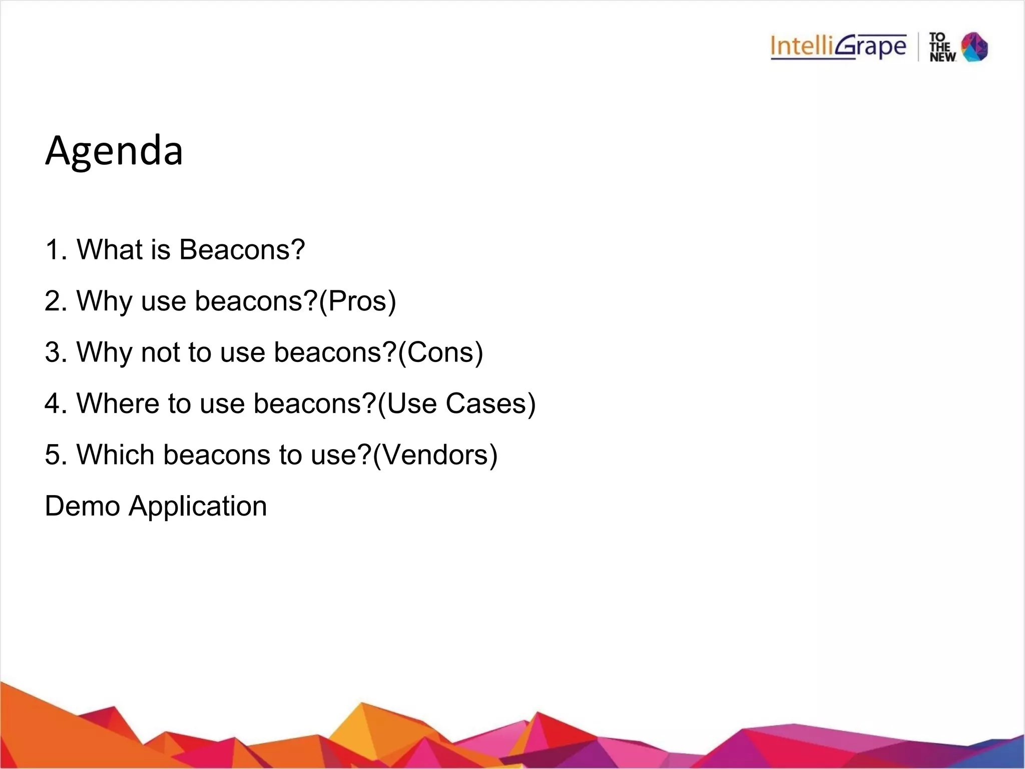 Agenda
1. What is Beacons?
2. Why use beacons?(Pros)
3. Why not to use beacons?(Cons)
4. Where to use beacons?(Use Cases)
5. Which beacons to use?(Vendors)
Demo Application
 
