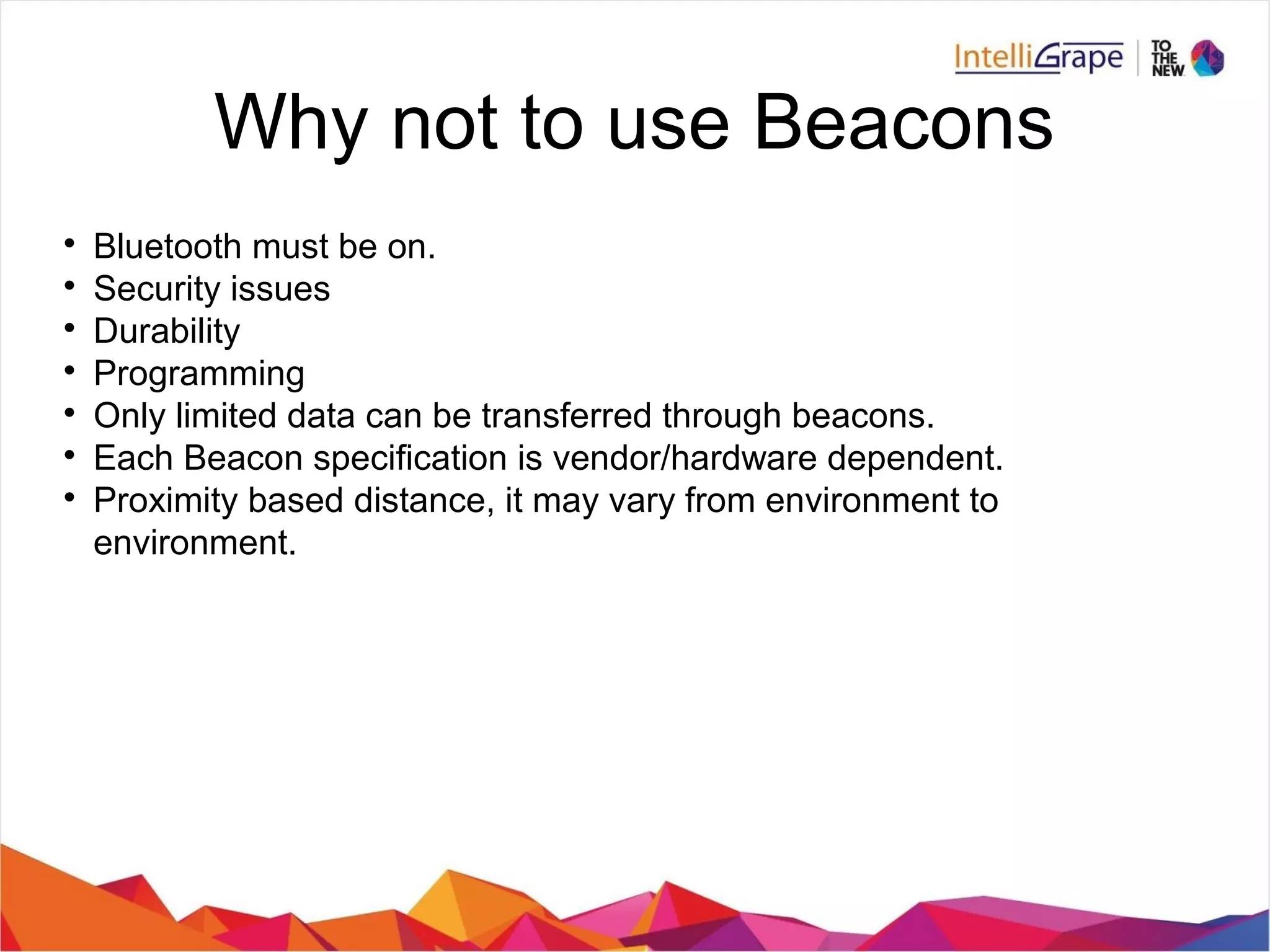 Why not to use Beacons

Bluetooth must be on.

Security issues

Durability

Programming

Only limited data can be transferred through beacons.

Each Beacon specification is vendor/hardware dependent.

Proximity based distance, it may vary from environment to
environment.
 