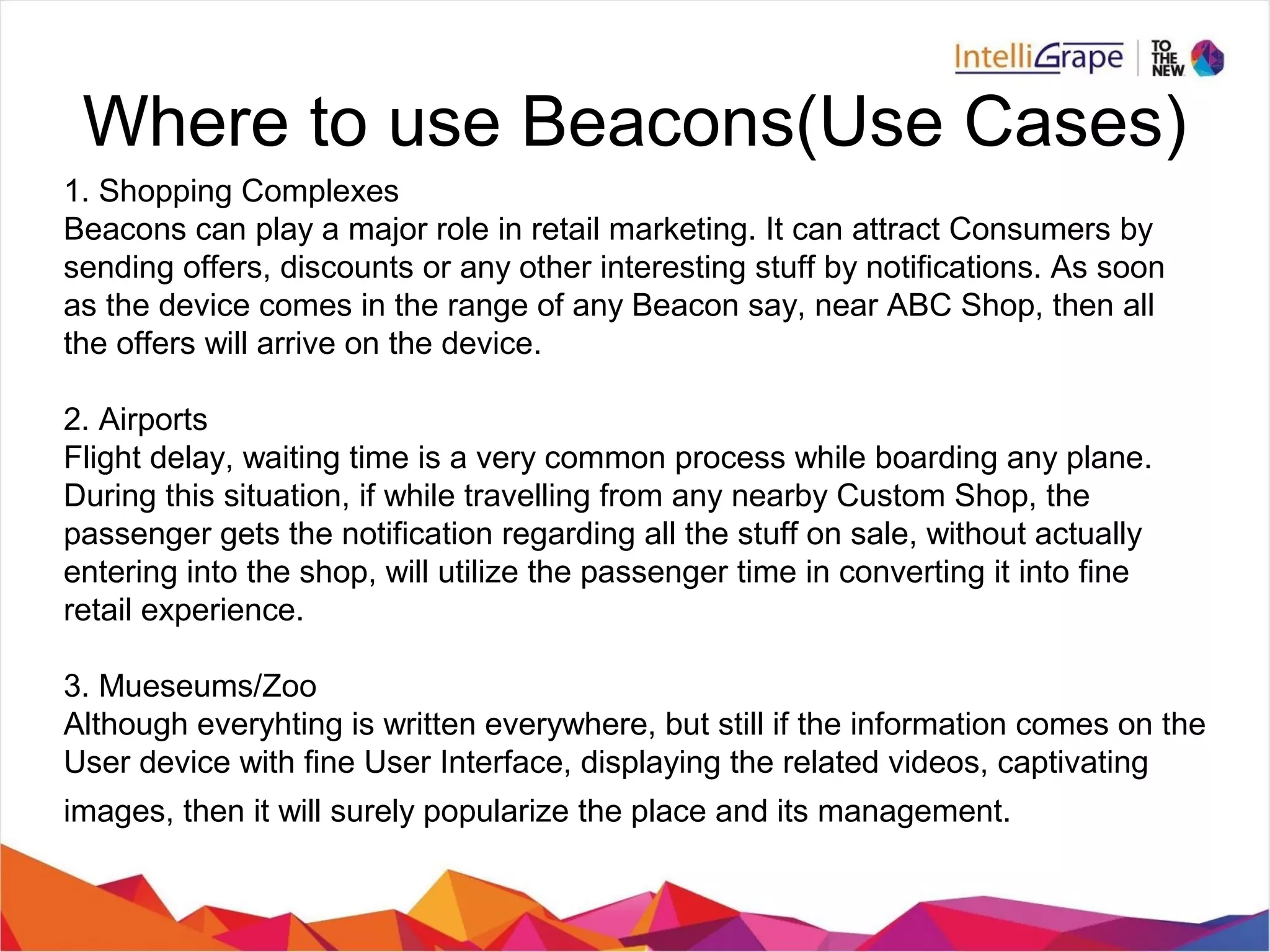 Where to use Beacons(Use Cases)
1. Shopping Complexes
Beacons can play a major role in retail marketing. It can attract Consumers by
sending offers, discounts or any other interesting stuff by notifications. As soon
as the device comes in the range of any Beacon say, near ABC Shop, then all
the offers will arrive on the device.
2. Airports
Flight delay, waiting time is a very common process while boarding any plane.
During this situation, if while travelling from any nearby Custom Shop, the
passenger gets the notification regarding all the stuff on sale, without actually
entering into the shop, will utilize the passenger time in converting it into fine
retail experience.
3. Mueseums/Zoo
Although everyhting is written everywhere, but still if the information comes on the
User device with fine User Interface, displaying the related videos, captivating
images, then it will surely popularize the place and its management.
 