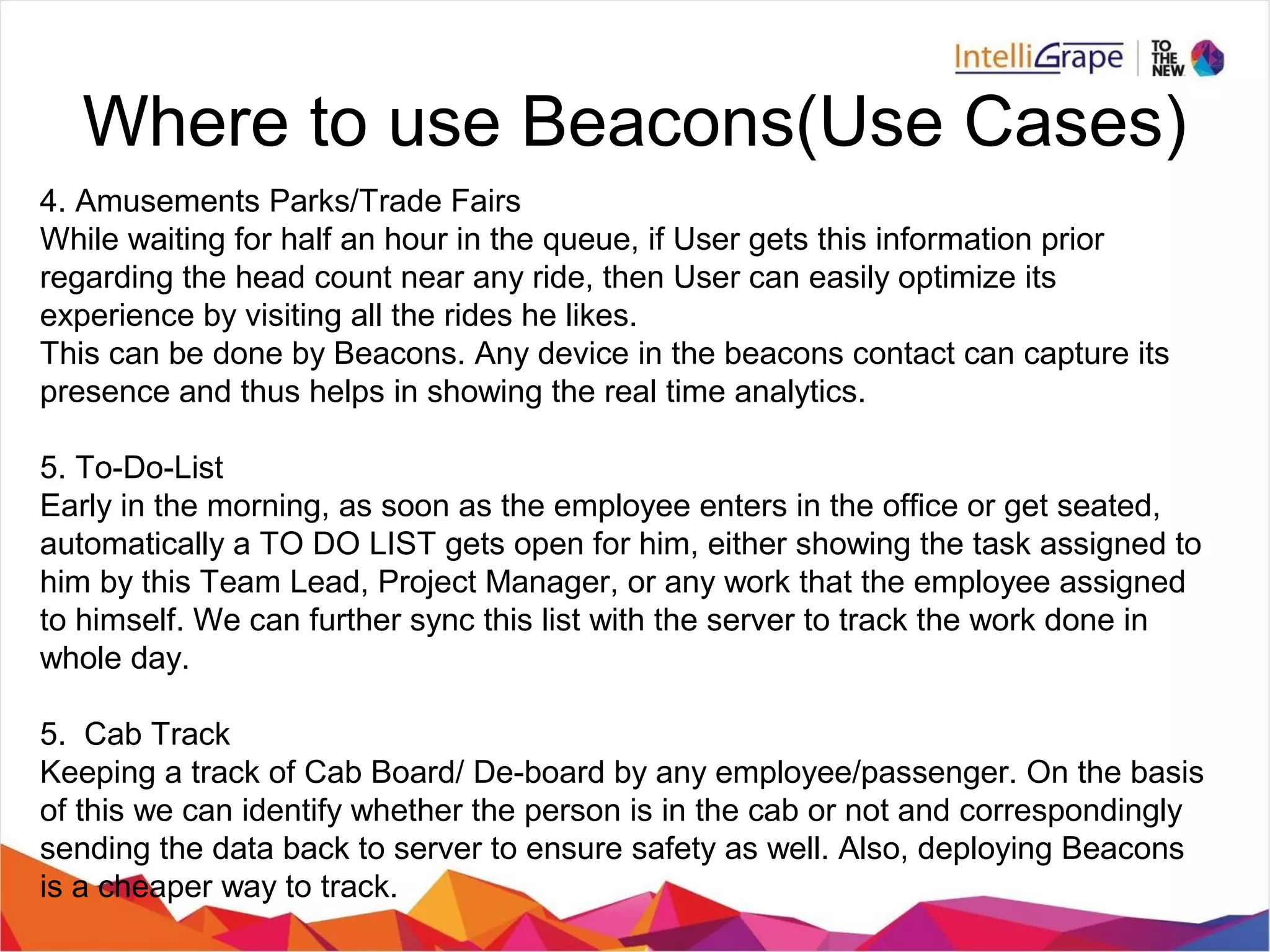 Where to use Beacons(Use Cases)
4. Amusements Parks/Trade Fairs
While waiting for half an hour in the queue, if User gets this information prior
regarding the head count near any ride, then User can easily optimize its
experience by visiting all the rides he likes.
This can be done by Beacons. Any device in the beacons contact can capture its
presence and thus helps in showing the real time analytics.
5. To-Do-List
Early in the morning, as soon as the employee enters in the office or get seated,
automatically a TO DO LIST gets open for him, either showing the task assigned to
him by this Team Lead, Project Manager, or any work that the employee assigned
to himself. We can further sync this list with the server to track the work done in
whole day.
5. Cab Track
Keeping a track of Cab Board/ De-board by any employee/passenger. On the basis
of this we can identify whether the person is in the cab or not and correspondingly
sending the data back to server to ensure safety as well. Also, deploying Beacons
is a cheaper way to track.
 