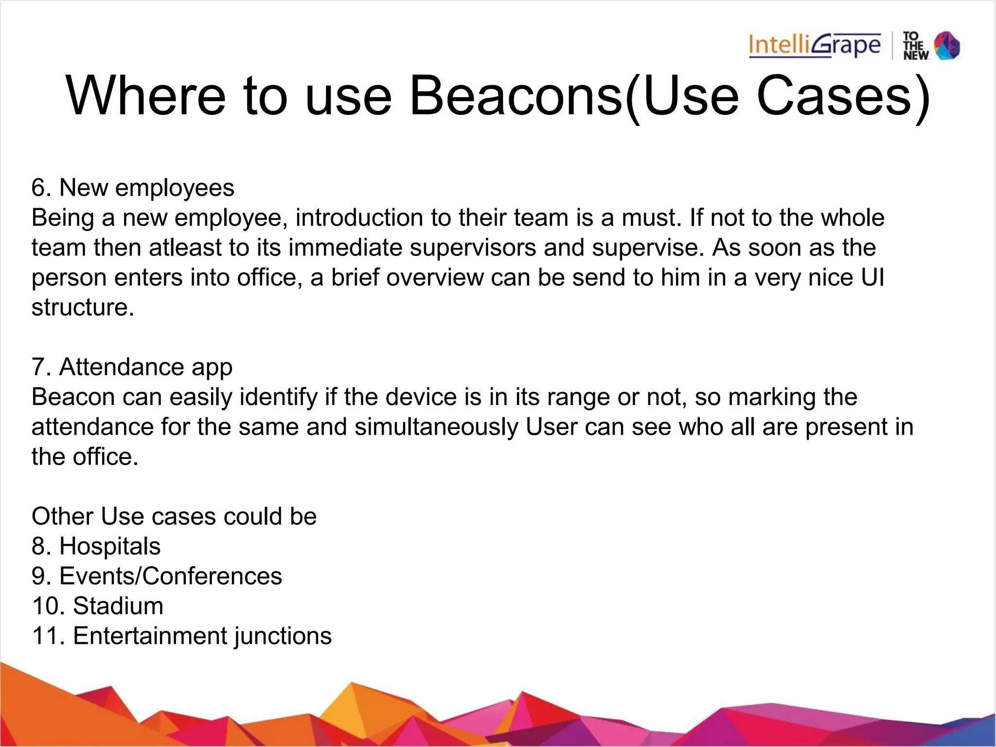 Where to use Beacons(Use Cases)
6. New employees
Being a new employee, introduction to their team is a must. If not to the whole
team then atleast to its immediate supervisors and supervise. As soon as the
person enters into office, a brief overview can be send to him in a very nice UI
structure.
7. Attendance app
Beacon can easily identify if the device is in its range or not, so marking the
attendance for the same and simultaneously User can see who all are present in
the office.
Other Use cases could be
8. Hospitals
9. Events/Conferences
10. Stadium
11. Entertainment junctions
 