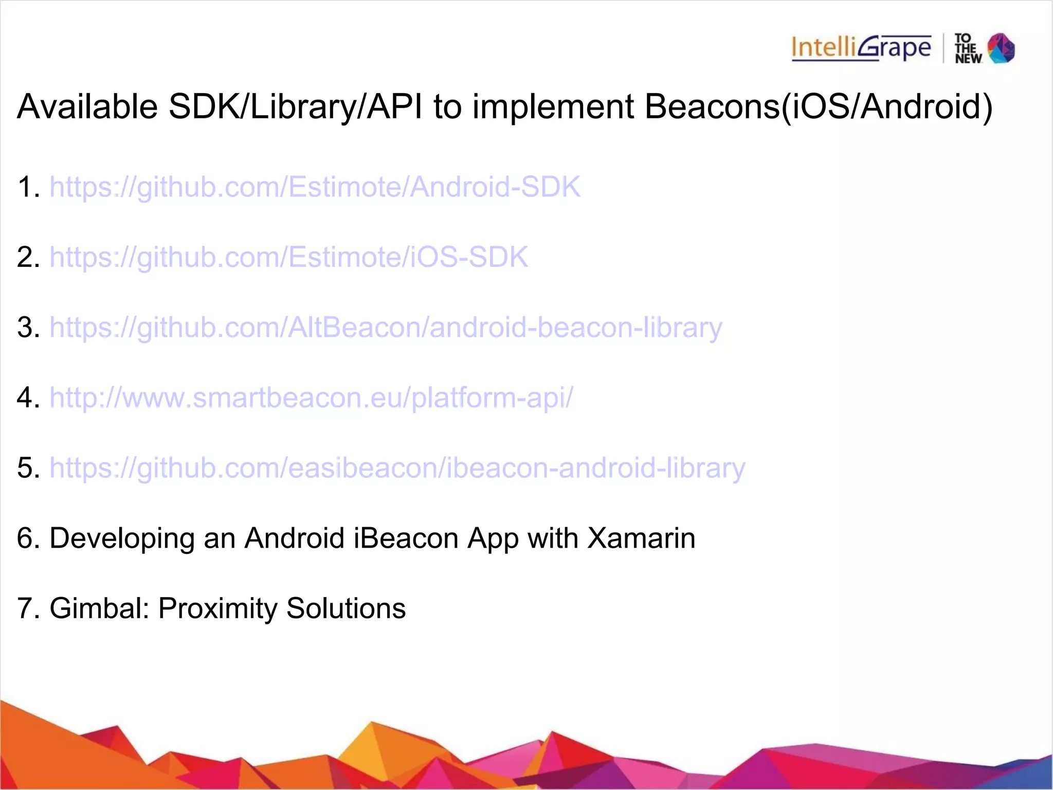 Available SDK/Library/API to implement Beacons(iOS/Android)
1. https://github.com/Estimote/Android-SDK
2. https://github.com/Estimote/iOS-SDK
3. https://github.com/AltBeacon/android-beacon-library
4. http://www.smartbeacon.eu/platform-api/
5. https://github.com/easibeacon/ibeacon-android-library
6. Developing an Android iBeacon App with Xamarin
7. Gimbal: Proximity Solutions
 