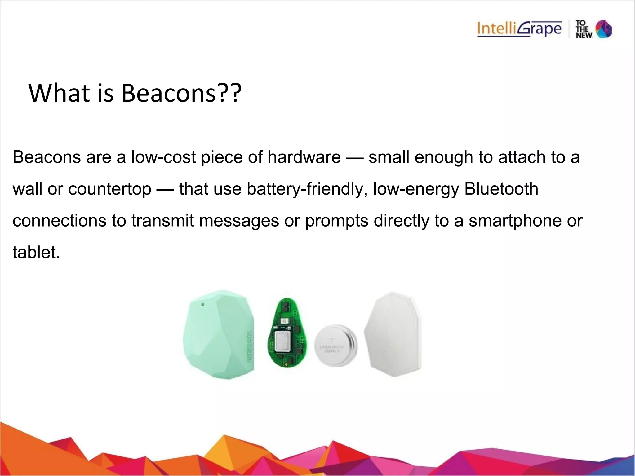 What is Beacons??
Beacons are a low-cost piece of hardware — small enough to attach to a
wall or countertop — that use battery-friendly, low-energy Bluetooth
connections to transmit messages or prompts directly to a smartphone or
tablet.
 