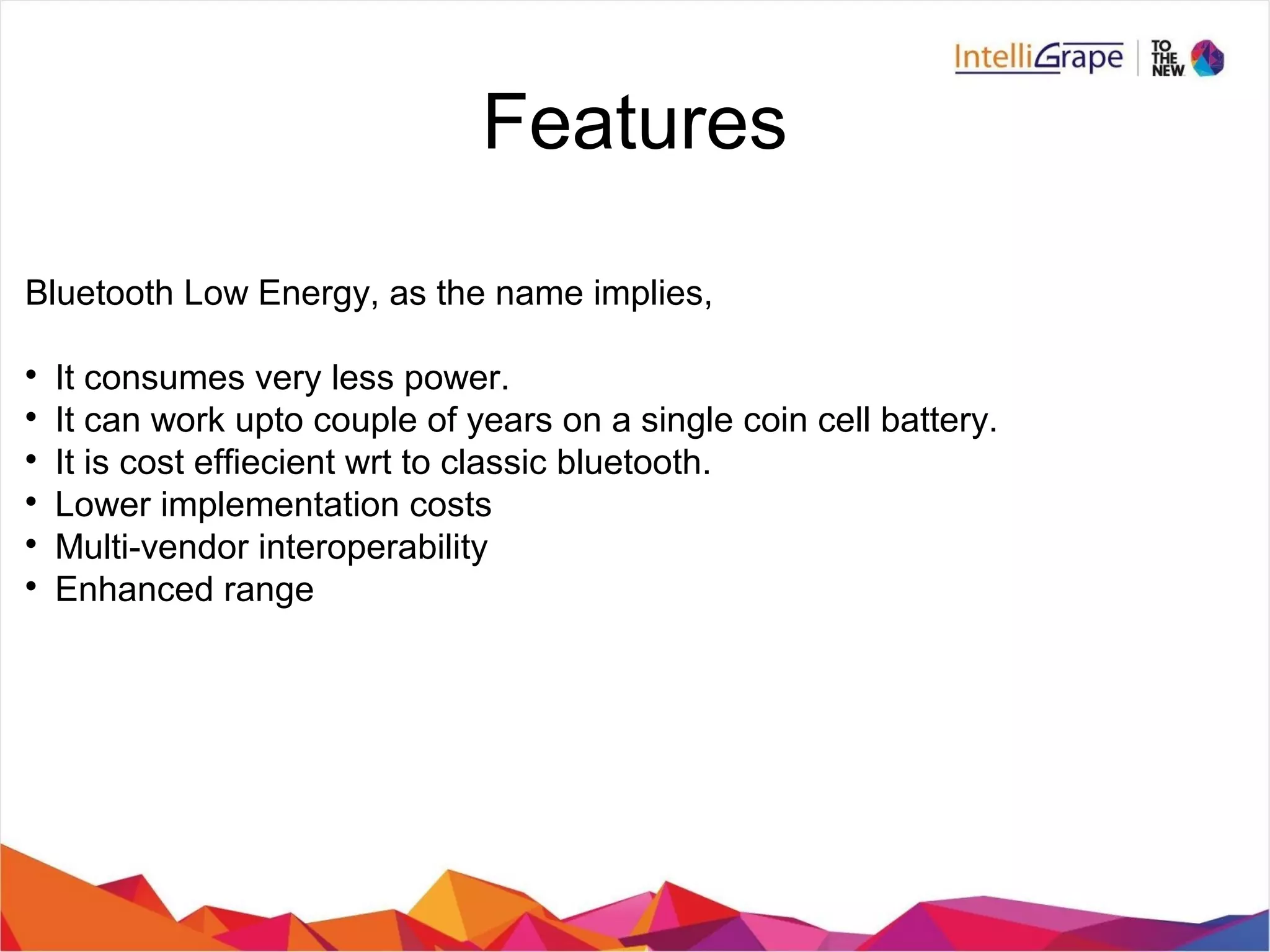 Bluetooth Low Energy, as the name implies,

It consumes very less power.

It can work upto couple of years on a single coin cell battery.

It is cost effiecient wrt to classic bluetooth.

Lower implementation costs

Multi-vendor interoperability

Enhanced range
Features
 