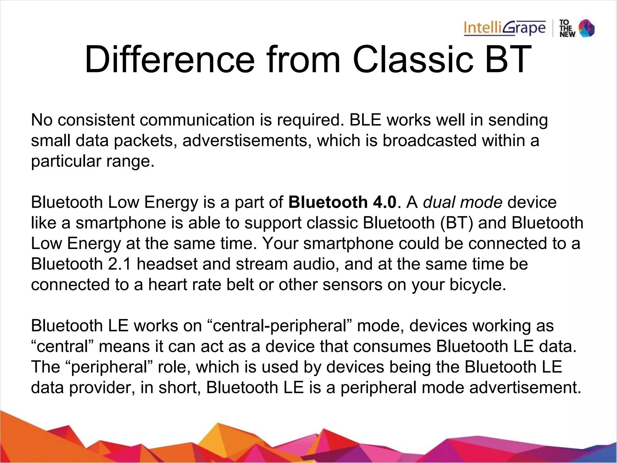 Difference from Classic BT
No consistent communication is required. BLE works well in sending
small data packets, adverstisements, which is broadcasted within a
particular range.
Bluetooth Low Energy is a part of Bluetooth 4.0. A dual mode device
like a smartphone is able to support classic Bluetooth (BT) and Bluetooth
Low Energy at the same time. Your smartphone could be connected to a
Bluetooth 2.1 headset and stream audio, and at the same time be
connected to a heart rate belt or other sensors on your bicycle.
Bluetooth LE works on “central-peripheral” mode, devices working as
“central” means it can act as a device that consumes Bluetooth LE data.
The “peripheral” role, which is used by devices being the Bluetooth LE
data provider, in short, Bluetooth LE is a peripheral mode advertisement.
 