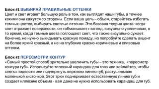 Блок ВЫБИРАЙ ПРАВИЛЬНЫЕ ОТТЕНКИ
Цвет и свет играют большую роль в том как выглядят наши губы а точнее
какими они кажутся со стороны Если ваша цель объем старайтесь избегать
темных цветов выбирать светлые оттенки Это базовая теория цвета когда
свет отражает поверхности он обманывает взгляд визуально увеличивая в
то время когда темные цвета поглощают свет что также визуально сужает
Конечно не нужно выкидывать красную помаду но попробуйте сделать акцент
на более яркий красный а не на глубокие красно коричневые и сливовые
оттенки
Блок ПЕРЕСМОТРИ КОНТУР
Самый простой способ зрительно увеличить губы это техника пересмотр
контура губ Используйте телесный карандаш для глаз или хайлайтер чтобы
слегка подвести или подчеркнуть верхнюю линию губ растушевывая
маленькой кисточкой Этот трюк подчеркивает естественную линию губ и
создает иллюзию объема вам даже не нужно использовать карандаш для губ
 