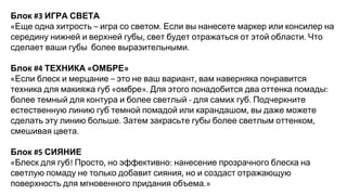 Блок ИГРА СВЕТА
Еще одна хитрость игра со светом Если вы нанесете маркер или консилер на
середину нижней и верхней губы свет будет отражаться от этой области Что
сделает ваши губы более выразительными
Блок ТЕХНИКА ОМБРЕ
Если блеск и мерцание это не ваш вариант вам наверняка понравится
техника для макияжа губ омбре Для этого понадобится два оттенка помады
более темный для контура и более светлый для самих губ Подчеркните
естественную линию губ темной помадой или карандашом вы даже можете
сделать эту линию больше Затем закрасьте губы более светлым оттенком
смешивая цвета
Блок СИЯНИЕ
Блеск для губ Просто но эффективно нанесение прозрачного блеска на
светлую помаду не только добавит сияния но и создаст отражающую
поверхность для мгновенного придания объема
 