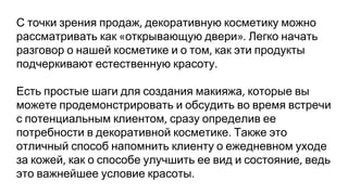 С точки зрения продаж декоративную косметику можно
рассматривать как открывающую двери Легко начать
разговор о нашей косметике и о том как эти продукты
подчеркивают естественную красоту
Есть простые шаги для создания макияжа которые вы
можете продемонстрировать и обсудить во время встречи
с потенциальным клиентом сразу определив ее
потребности в декоративной косметике Также это
отличный способ напомнить клиенту о ежедневном уходе
за кожей как о способе улучшить ее вид и состояние ведь
это важнейшее условие красоты
 