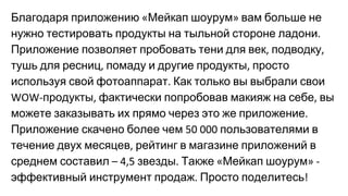 Благодаря приложению Мейкап шоурум вам больше не
нужно тестировать продукты на тыльной стороне ладони
Приложение позволяет пробовать тени для век подводку
тушь для ресниц помаду и другие продукты просто
используя свой фотоаппарат Как только вы выбрали свои
продукты фактически попробовав макияж на себе вы
можете заказывать их прямо через это же приложение
Приложение скачено более чем пользователями в
течение двух месяцев рейтинг в магазине приложений в
среднем составил звезды Также Мейкап шоурум
эффективный инструмент продаж Просто поделитесь
 