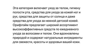 Эта категория включает уход за телом гигиену
полости рта средства для ухода за кожей ног и
рук средства для защиты от солнца и даже
средства для ухода за нежной детской кожей
Орифлэйм предлагает широкий ассортимент
высокоэффективных средств по ежедневного
ухода за волосами и телом Они вдохновлены
природой и содержат натуральные ингредиенты
для свежести красоты и здоровья вашей кожи
 