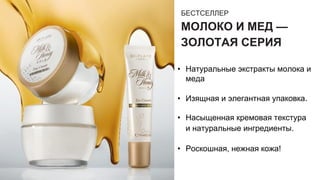 БЕСТСЕЛЛЕР
МОЛОКО И МЕД —
ЗОЛОТАЯ СЕРИЯ
• Натуральные экстракты молока и
меда
• Изящная и элегантная упаковка.
• Насыщенная кремовая текстура
и натуральные ингредиенты.
• Роскошная, нежная кожа!
 