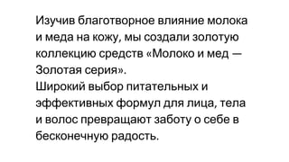 Изучив благотворное влияние молока
и меда на кожу мы создали золотую
коллекцию средств Молоко и мед
Золотая серия
Широкий выбор питательных и
эффективных формул для лица тела
и волос превращают заботу о себе в
бесконечную радость
 