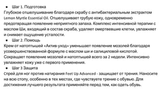 ● Шаг Подготовка
Глубокое отшелушивание благодаря скрабу с антибактериальным экстрактом
Отшелушивает грубую кожу одновременно
предотвращая появление неприятного запаха Комплекс интенсивной терапии с
маслом Ши входящий в состав скраба удаляет омертвевшие клетки увлажняет
и снимает ощущение усталости
● Шаг Помощь
Крем от натоптышей Актив уход уменьшает появление мозолей благодаря
усовершенствованной формуле с маслом ши и салициловой кислотой
Сокращает появление мозолей и натоптышей всего за недели Интенсивно
увлажняет кожу уже с первого применения
● Шаг Защита
прей для ног против натирания защищает от трения Наносите
на всю стопу особенно в тех местах где чувствуете трение с обувью Для
достижения лучшего результата применяйте перед тем как одеть обувь
 