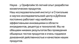 Наука у Орифлэйм летний опыт разработки
косметических продуктов
Наш исследовательский институт в Стокгольме
и научно исследовательский центр в Дублине
постоянно работают над наиболее
эффективными инновациями в области
ингредиентов рецептур и технологий Мы не
обещаем никаких результатов без проведения
обширных тестов продуктов и очень гордимся
доказанной действенностью и качеством наших
продуктов
 