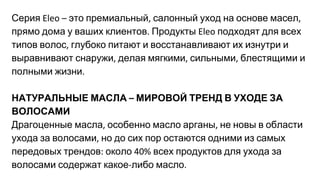Серия это премиальный салонный уход на основе масел
прямо дома у ваших клиентов Продукты подходят для всех
типов волос глубоко питают и восстанавливают их изнутри и
выравнивают снаружи делая мягкими сильными блестящими и
полными жизни
НАТУРАЛЬНЫЕ МАСЛА МИРОВОЙ ТРЕНД В УХОДЕ ЗА
ВОЛОСАМИ
Драгоценные масла особенно масло арганы не новы в области
ухода за волосами но до сих пор остаются одними из самых
передовых трендов около всех продуктов для ухода за
волосами содержат какое либо масло
 