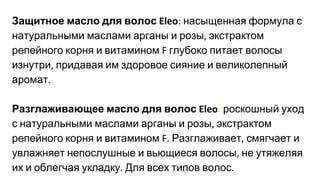Защитное масло для волос насыщенная формула с
натуральными маслами арганы и розы экстрактом
репейного корня и витамином глубоко питает волосы
изнутри придавая им здоровое сияние и великолепный
аромат
Разглаживающее масло для волос : роскошный уход
с натуральными маслами арганы и розы экстрактом
репейного корня и витамином Разглаживает смягчает и
увлажняет непослушные и вьющиеся волосы не утяжеляя
их и облегчая укладку Для всех типов волос
 
