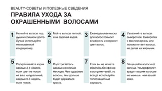 BEAUTY-СОВЕТЫ И ПОЛЕЗНЫЕ СВЕДЕНИЯ
ПРАВИЛА УХОДА ЗА
ОКРАШЕННЫМИ ВОЛОСАМИ
Не мойте волосы под
душем слишком долго.
Лучше используйте
несмываемый
кондиционер.
Подкрашивайте корни
каждые 3-4 недели,
если цвет не похож
на ваш натуральный,
каждые 5-6 недель,
если похож.
Мойте волосы теплой,
а не горячей водой.
Подстригайтесь
каждые несколько
месяцев. Чем здоровее
волосы, тем дольше
будет держаться
краска.
Еженедельная маска
для волос повысит
влажность и сохранит
цвет волос.
Если вы не можете
обойтись без фенов
и выпрямителей, то
всегда используйте
теплозащитный
аэрозоль.
Увлажняйте волосы
сывороткой. Сыворотка
с маслом арганы или
лопуха питает волосы,
не делая их жирными.
Защищайте волосы от
солнца. Ультрафиолет
вредит вашим волосам
не меньше, чем вашей
коже.
1
5
2
6
3
7
4
8
 