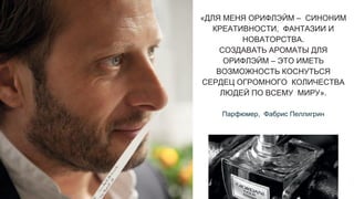 «ДЛЯ МЕНЯ ОРИФЛЭЙМ – СИНОНИМ
КРЕАТИВНОСТИ, ФАНТАЗИИ И
НОВАТОРСТВА.
СОЗДАВАТЬ АРОМАТЫ ДЛЯ
ОРИФЛЭЙМ – ЭТО ИМЕТЬ
ВОЗМОЖНОСТЬ КОСНУТЬСЯ
СЕРДЕЦ ОГРОМНОГО КОЛИЧЕСТВА
ЛЮДЕЙ ПО ВСЕМУ МИРУ».
Парфюмер, Фабрис Пеллигрин
 
