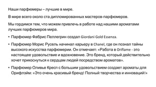 Наши парфюмеры лучшие в мире
В мире всего около ста дипломированных мастеров парфюмеров
Мы гордимся тем что можем привлечь в работе над нашими ароматами
лучших парфюмеров мира
• Парфюмер Фабрис Пеллегрин создал
• Парфюмер Морис Русель начинал карьеру в где он познал тайны
высокого искусства парфюмерии Он отмечает Работа в это
настоящее удовольствие и вдохновение Это бренд который действительно
хочет прикоснуться к сердцам людей посредством ароматов
• Парфюмер Оливье Кресп с большим удовольствием создает ароматы для
Орифлэйм Это очень красивый бренд Полный творчества и инноваций
 