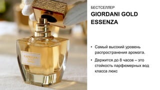 БЕСТСЕЛЛЕР
GIORDANI GOLD
ESSENZA
• Самый высокий уровень
распространения аромата.
• Держится до 8 часов – это
стойкость парфюмерных вод
класса люкс
 