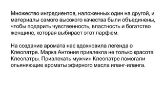 Множество ингредиентов наложенных один на другой и
материалы самого высокого качества были объединены
чтобы подарить чувственность властность и богатство
женщине которая выбирает этот парфюм
На создание аромата нас вдохновила легенда о
Клеопатре Марка Антония привлекла не только красота
Клеопатры Привлекать мужчин Клеопатре помогали
опьяняющие ароматы эфирного масла иланг иланга
 