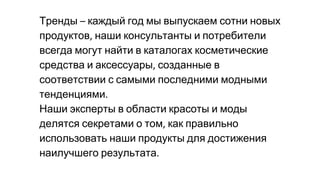Тренды каждый год мы выпускаем сотни новых
продуктов наши консультанты и потребители
всегда могут найти в каталогах косметические
средства и аксессуары созданные в
соответствии с самыми последними модными
тенденциями
Наши эксперты в области красоты и моды
делятся секретами о том как правильно
использовать наши продукты для достижения
наилучшего результата
 
