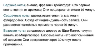 Верхние ноты ананас фрезия и грейпфрут Это первые
впечатления от аромата Они продержатся около минут
Сердечные ноты цветок иланг иланга малина и
флердоранж Создают индивидуальность запаха Они
развеются полностью примерно через минут
Базовые ноты сандаловое дерево из Шри Ланки пачули
ваниль из Мадагаскара Базовые ноты это воспоминания
об аромате Они раскроются через минут после
применения
 