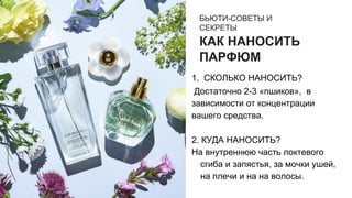 БЬЮТИ-СОВЕТЫ И
СЕКРЕТЫ
КАК НАНОСИТЬ
ПАРФЮМ
1. СКОЛЬКО НАНОСИТЬ?
Достаточно 2-3 «пшиков», в
зависимости от концентрации
вашего средства.
2. КУДА НАНОСИТЬ?
На внутреннюю часть локтевого
сгиба и запястья, за мочки ушей,
на плечи и на на волосы.
 