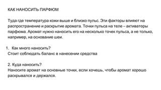 КАК НАНОСИТЬ ПАРФЮМ
Туда где температура кожи выше и близко пульс Эти факторы влияют на
распространение и раскрытие аромата Точки пульса на теле активаторы
парфюма Аромат нужно наносить его на несколько точек пульса а не только
например на основание шеи
1. Как много наносить?
Стоит соблюдать баланс в нанесении средства
2. Куда наносить?
Наносите аромат на основные точки, если хочешь, чтобы аромат хорошо
раскрывался и держался.
 