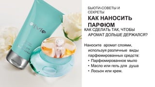 БЬЮТИ-СОВЕТЫ И
СЕКРЕТЫ
КАК НАНОСИТЬ
ПАРФЮМ
КАК СДЕЛАТЬ ТАК, ЧТОБЫ
АРОМАТ ДОЛЬШЕ ДЕРЖАЛСЯ?
Наносите аромат слоями,
используя различные виды
парфюмированных средств:
• Парфюмированное мыло
• Масло или гель для душа
• Лосьон или крем.
 