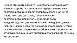Секрет стойкости аромата многослойность аромата
Наносите аромат слоями, используя различные виды
парфюмированных средств: парфюмированное мыло,
масло или гель для душа, лосьон или крем,
парфюмированная пудра и туалетная вода.
Каждое средство усиливает воздействие другого и ваш
любимый запах держится дольше Многослойность также
является очень разумным способом носить такой аромат
который для привычного дневного использования слишком
интенсивный
 