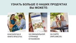 В КАТАЛОГАХ И
КНИГЕ КРАСОТЫ
НА ОФИЦИАЛЬНОЙ
СТРАНИЦЕ
В FACEBOOK
НА САЙТЕ
ORIFLAME.RU
УЗНАТЬ БОЛЬШЕ О НАШИХ ПРОДУКТАХ
ВЫ МОЖЕТЕ:
 