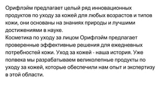 Орифлэйм предлагает целый ряд инновационных
продуктов по уходу за кожей для любых возрастов и типов
кожи они основаны на знаниях природы и лучшими
достижениями в науке
Косметика по уходу за лицом Орифлэйм предлагает
проверенные эффективные решения для ежедневных
потребностей кожи Уход за кожей наша история Уже
полвека мы разрабатываем великолепные продукты по
уходу за кожей которые обеспечили нам опыт и экспертизу
в этой области
 