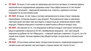 ● лет В наши лет кожа по прежнему достаточно активна и главная задача
заключается в поддержании здоровья кожи Наш образ жизни в лет может
ухудшить ситуацию нарушение режима сна стрессы курение и солнце
отражаются на состоянии кожи
● лет В наши лет поры и потеря увлажненности кожи станут первыми
признаками готовыми выдать наш возраст Расширенные поры и неровная
текстура кожи заставят вас выглядеть старше еще до появления каких либо
морщин Первые морщины становятся заметными в области вокруг глаз
● лет Не смотря на то что морщинки в области вокруг глаз могут испортить
ваше отражение в зеркале в лет межбровная морщина вот настоящий
сюрприз на рубеже лет Морщины главный признак старения с до но к
годам они отдают пальму первенства общей потере тонуса кожи и пигментным
пятнам
● лет Отсутствие сияния кожи потеря эластичности появление возрастной
пигментации заставляет нас выглядеть старше своих лет после лет
 