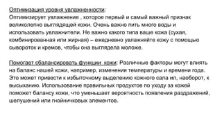 Оптимизация уровня увлажненности:
Оптимизирует увлажнение , которое первый и самый важный признак
великолепно выглядящей кожи. Очень важно пить много воды и
использовать увлажнители. Не важно какого типа ваше кожа (сухая,
комбинированная или жирная) – ежедневно увлажняйте кожу с помощью
сывороток и кремов, чтобы она выглядела моложе.
Помогает сбалансировать функции кожи: Различные факторы могут влиять
на баланс нашей кожи, например, изменения температуры и времени года.
Это может привести к избыточному выделению кожного сала ил, наоборот, к
высыханию. Использование правильных продуктов по уходу за кожей
поможет балансу кожи, что уменьшает вероятность появления раздражений,
шелушений или гнойничковых элементов.
 