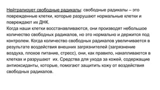 Нейтрализует свободные радикалы: свободные радикалы – это
поврежденные клетки, которые разрушают нормальные клетки и
повреждают их ДНК.
Когда наши клетки восстанавливаются, они производят небольшое
количество свободных радикалов, но это нормально и держится под
контролем. Когда количество свободных радикалов увеличивается в
результате воздействия внешних загрязнителей (загрязнение
воздуха, плохое питание, стресс), они, как правило, накапливаются в
клетках и разрушают их. Средства для ухода за кожей, содержащие
антиоксиданты, которые, помогают защитить кожу от воздействия
свободных радикалов.
 